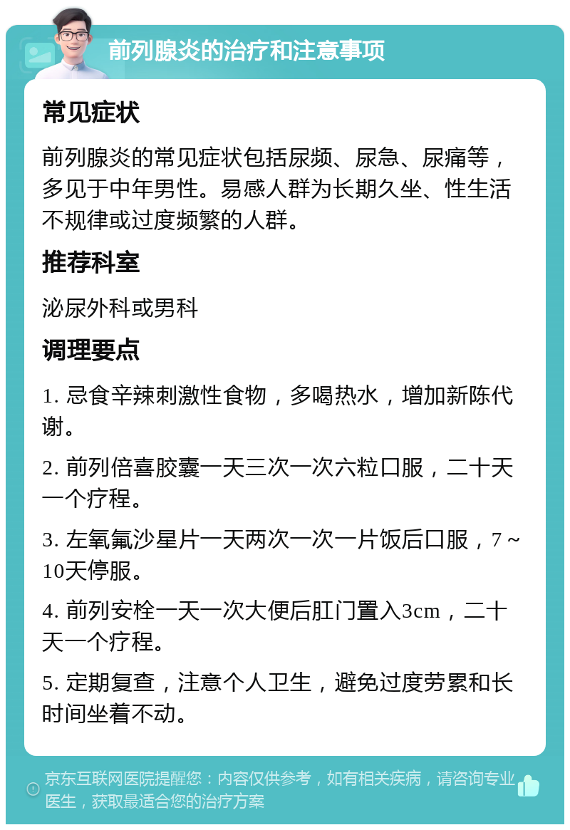 前列腺炎的治疗和注意事项 常见症状 前列腺炎的常见症状包括尿频、尿急、尿痛等，多见于中年男性。易感人群为长期久坐、性生活不规律或过度频繁的人群。 推荐科室 泌尿外科或男科 调理要点 1. 忌食辛辣刺激性食物，多喝热水，增加新陈代谢。 2. 前列倍喜胶囊一天三次一次六粒口服，二十天一个疗程。 3. 左氧氟沙星片一天两次一次一片饭后口服，7～10天停服。 4. 前列安栓一天一次大便后肛门置入3cm，二十天一个疗程。 5. 定期复查，注意个人卫生，避免过度劳累和长时间坐着不动。