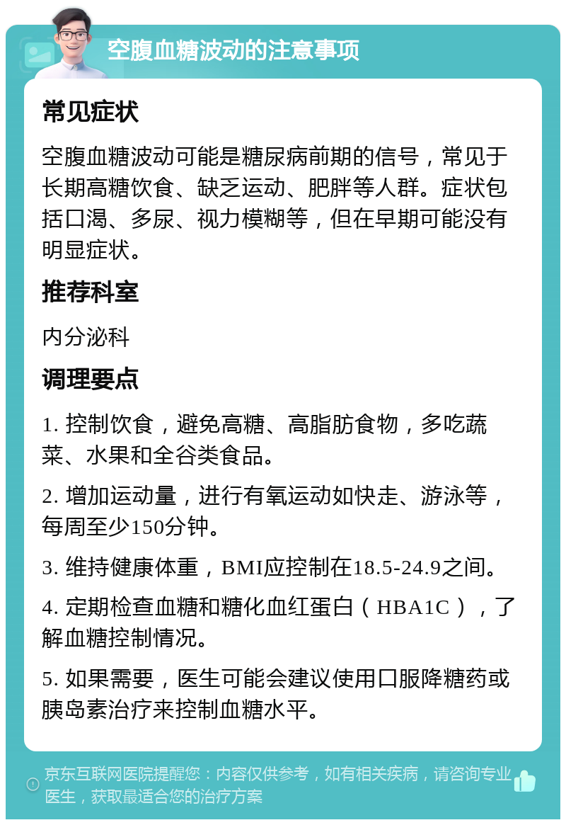 空腹血糖波动的注意事项 常见症状 空腹血糖波动可能是糖尿病前期的信号，常见于长期高糖饮食、缺乏运动、肥胖等人群。症状包括口渴、多尿、视力模糊等，但在早期可能没有明显症状。 推荐科室 内分泌科 调理要点 1. 控制饮食，避免高糖、高脂肪食物，多吃蔬菜、水果和全谷类食品。 2. 增加运动量，进行有氧运动如快走、游泳等，每周至少150分钟。 3. 维持健康体重，BMI应控制在18.5-24.9之间。 4. 定期检查血糖和糖化血红蛋白（HBA1C），了解血糖控制情况。 5. 如果需要，医生可能会建议使用口服降糖药或胰岛素治疗来控制血糖水平。