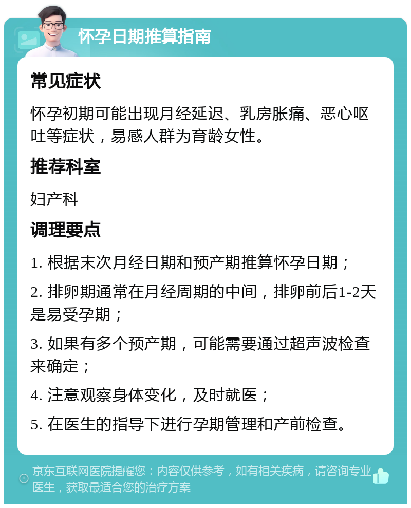 怀孕日期推算指南 常见症状 怀孕初期可能出现月经延迟、乳房胀痛、恶心呕吐等症状，易感人群为育龄女性。 推荐科室 妇产科 调理要点 1. 根据末次月经日期和预产期推算怀孕日期； 2. 排卵期通常在月经周期的中间，排卵前后1-2天是易受孕期； 3. 如果有多个预产期，可能需要通过超声波检查来确定； 4. 注意观察身体变化，及时就医； 5. 在医生的指导下进行孕期管理和产前检查。