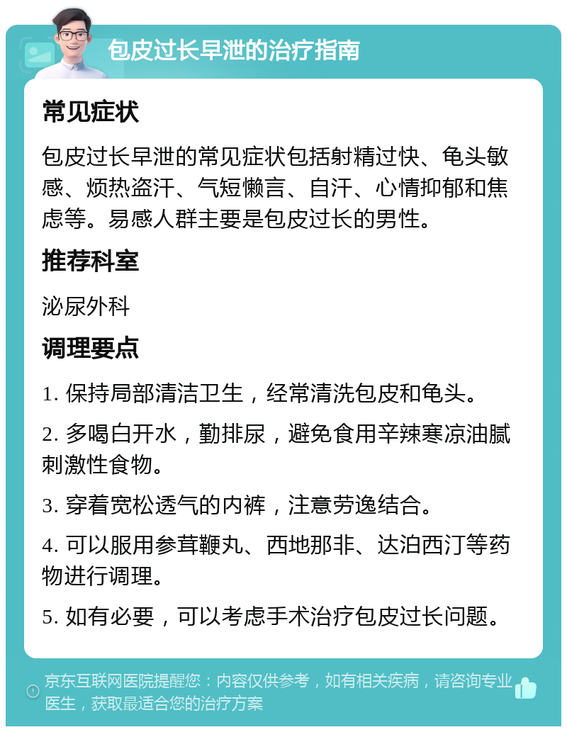 包皮过长早泄的治疗指南 常见症状 包皮过长早泄的常见症状包括射精过快、龟头敏感、烦热盗汗、气短懒言、自汗、心情抑郁和焦虑等。易感人群主要是包皮过长的男性。 推荐科室 泌尿外科 调理要点 1. 保持局部清洁卫生，经常清洗包皮和龟头。 2. 多喝白开水，勤排尿，避免食用辛辣寒凉油腻刺激性食物。 3. 穿着宽松透气的内裤，注意劳逸结合。 4. 可以服用参茸鞭丸、西地那非、达泊西汀等药物进行调理。 5. 如有必要，可以考虑手术治疗包皮过长问题。