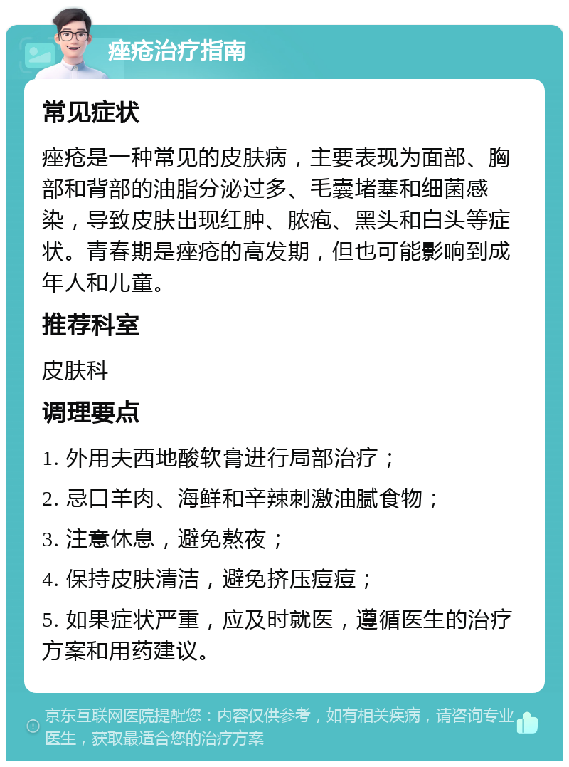 痤疮治疗指南 常见症状 痤疮是一种常见的皮肤病，主要表现为面部、胸部和背部的油脂分泌过多、毛囊堵塞和细菌感染，导致皮肤出现红肿、脓疱、黑头和白头等症状。青春期是痤疮的高发期，但也可能影响到成年人和儿童。 推荐科室 皮肤科 调理要点 1. 外用夫西地酸软膏进行局部治疗； 2. 忌口羊肉、海鲜和辛辣刺激油腻食物； 3. 注意休息，避免熬夜； 4. 保持皮肤清洁，避免挤压痘痘； 5. 如果症状严重，应及时就医，遵循医生的治疗方案和用药建议。