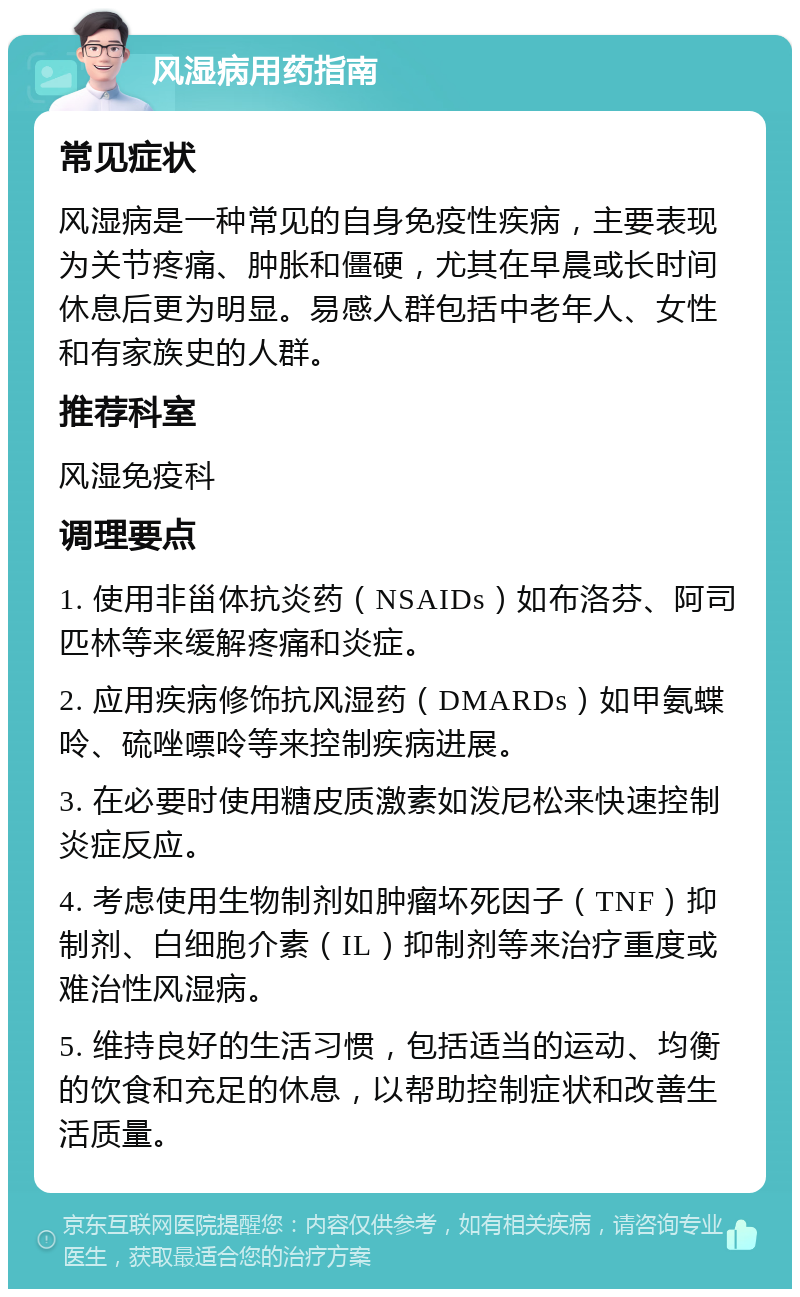 风湿病用药指南 常见症状 风湿病是一种常见的自身免疫性疾病，主要表现为关节疼痛、肿胀和僵硬，尤其在早晨或长时间休息后更为明显。易感人群包括中老年人、女性和有家族史的人群。 推荐科室 风湿免疫科 调理要点 1. 使用非甾体抗炎药（NSAIDs）如布洛芬、阿司匹林等来缓解疼痛和炎症。 2. 应用疾病修饰抗风湿药（DMARDs）如甲氨蝶呤、硫唑嘌呤等来控制疾病进展。 3. 在必要时使用糖皮质激素如泼尼松来快速控制炎症反应。 4. 考虑使用生物制剂如肿瘤坏死因子（TNF）抑制剂、白细胞介素（IL）抑制剂等来治疗重度或难治性风湿病。 5. 维持良好的生活习惯，包括适当的运动、均衡的饮食和充足的休息，以帮助控制症状和改善生活质量。