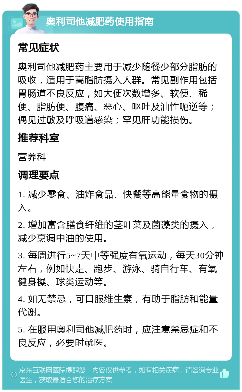 奥利司他减肥药使用指南 常见症状 奥利司他减肥药主要用于减少随餐少部分脂肪的吸收，适用于高脂肪摄入人群。常见副作用包括胃肠道不良反应，如大便次数增多、软便、稀便、脂肪便、腹痛、恶心、呕吐及油性呃逆等；偶见过敏及呼吸道感染；罕见肝功能损伤。 推荐科室 营养科 调理要点 1. 减少零食、油炸食品、快餐等高能量食物的摄入。 2. 增加富含膳食纤维的茎叶菜及菌藻类的摄入，减少烹调中油的使用。 3. 每周进行5~7天中等强度有氧运动，每天30分钟左右，例如快走、跑步、游泳、骑自行车、有氧健身操、球类运动等。 4. 如无禁忌，可口服维生素，有助于脂肪和能量代谢。 5. 在服用奥利司他减肥药时，应注意禁忌症和不良反应，必要时就医。