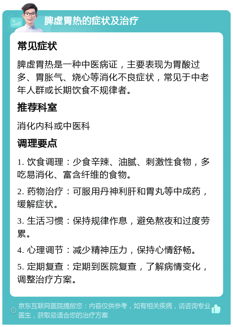 脾虚胃热的症状及治疗 常见症状 脾虚胃热是一种中医病证，主要表现为胃酸过多、胃胀气、烧心等消化不良症状，常见于中老年人群或长期饮食不规律者。 推荐科室 消化内科或中医科 调理要点 1. 饮食调理：少食辛辣、油腻、刺激性食物，多吃易消化、富含纤维的食物。 2. 药物治疗：可服用丹神利肝和胃丸等中成药，缓解症状。 3. 生活习惯：保持规律作息，避免熬夜和过度劳累。 4. 心理调节：减少精神压力，保持心情舒畅。 5. 定期复查：定期到医院复查，了解病情变化，调整治疗方案。