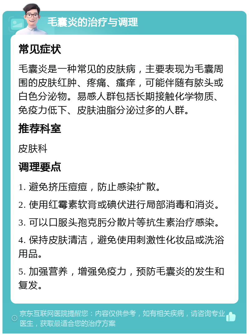 毛囊炎的治疗与调理 常见症状 毛囊炎是一种常见的皮肤病，主要表现为毛囊周围的皮肤红肿、疼痛、瘙痒，可能伴随有脓头或白色分泌物。易感人群包括长期接触化学物质、免疫力低下、皮肤油脂分泌过多的人群。 推荐科室 皮肤科 调理要点 1. 避免挤压痘痘，防止感染扩散。 2. 使用红霉素软膏或碘伏进行局部消毒和消炎。 3. 可以口服头孢克肟分散片等抗生素治疗感染。 4. 保持皮肤清洁，避免使用刺激性化妆品或洗浴用品。 5. 加强营养，增强免疫力，预防毛囊炎的发生和复发。