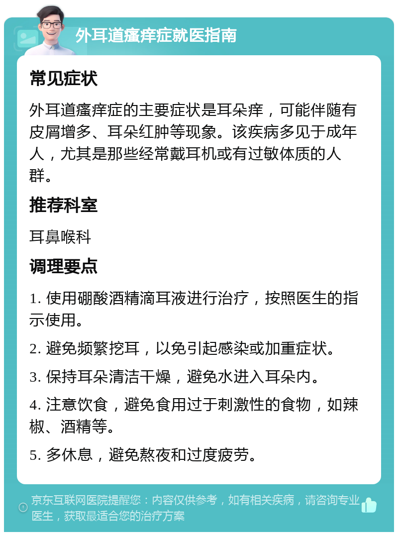 外耳道瘙痒症就医指南 常见症状 外耳道瘙痒症的主要症状是耳朵痒，可能伴随有皮屑增多、耳朵红肿等现象。该疾病多见于成年人，尤其是那些经常戴耳机或有过敏体质的人群。 推荐科室 耳鼻喉科 调理要点 1. 使用硼酸酒精滴耳液进行治疗，按照医生的指示使用。 2. 避免频繁挖耳，以免引起感染或加重症状。 3. 保持耳朵清洁干燥，避免水进入耳朵内。 4. 注意饮食，避免食用过于刺激性的食物，如辣椒、酒精等。 5. 多休息，避免熬夜和过度疲劳。