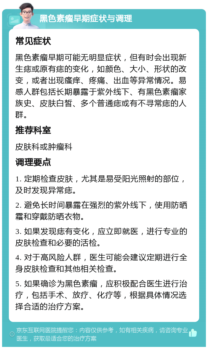 黑色素瘤早期症状与调理 常见症状 黑色素瘤早期可能无明显症状，但有时会出现新生痣或原有痣的变化，如颜色、大小、形状的改变，或者出现瘙痒、疼痛、出血等异常情况。易感人群包括长期暴露于紫外线下、有黑色素瘤家族史、皮肤白皙、多个普通痣或有不寻常痣的人群。 推荐科室 皮肤科或肿瘤科 调理要点 1. 定期检查皮肤，尤其是易受阳光照射的部位，及时发现异常痣。 2. 避免长时间暴露在强烈的紫外线下，使用防晒霜和穿戴防晒衣物。 3. 如果发现痣有变化，应立即就医，进行专业的皮肤检查和必要的活检。 4. 对于高风险人群，医生可能会建议定期进行全身皮肤检查和其他相关检查。 5. 如果确诊为黑色素瘤，应积极配合医生进行治疗，包括手术、放疗、化疗等，根据具体情况选择合适的治疗方案。