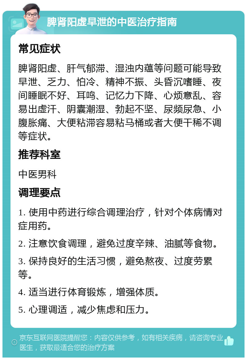 脾肾阳虚早泄的中医治疗指南 常见症状 脾肾阳虚、肝气郁滞、湿浊内蕴等问题可能导致早泄、乏力、怕冷、精神不振、头昏沉嗜睡、夜间睡眠不好、耳鸣、记忆力下降、心烦意乱、容易出虚汗、阴囊潮湿、勃起不坚、尿频尿急、小腹胀痛、大便粘滞容易粘马桶或者大便干稀不调等症状。 推荐科室 中医男科 调理要点 1. 使用中药进行综合调理治疗，针对个体病情对症用药。 2. 注意饮食调理，避免过度辛辣、油腻等食物。 3. 保持良好的生活习惯，避免熬夜、过度劳累等。 4. 适当进行体育锻炼，增强体质。 5. 心理调适，减少焦虑和压力。