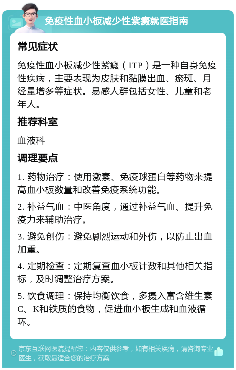 免疫性血小板减少性紫癜就医指南 常见症状 免疫性血小板减少性紫癜（ITP）是一种自身免疫性疾病，主要表现为皮肤和黏膜出血、瘀斑、月经量增多等症状。易感人群包括女性、儿童和老年人。 推荐科室 血液科 调理要点 1. 药物治疗：使用激素、免疫球蛋白等药物来提高血小板数量和改善免疫系统功能。 2. 补益气血：中医角度，通过补益气血、提升免疫力来辅助治疗。 3. 避免创伤：避免剧烈运动和外伤，以防止出血加重。 4. 定期检查：定期复查血小板计数和其他相关指标，及时调整治疗方案。 5. 饮食调理：保持均衡饮食，多摄入富含维生素C、K和铁质的食物，促进血小板生成和血液循环。