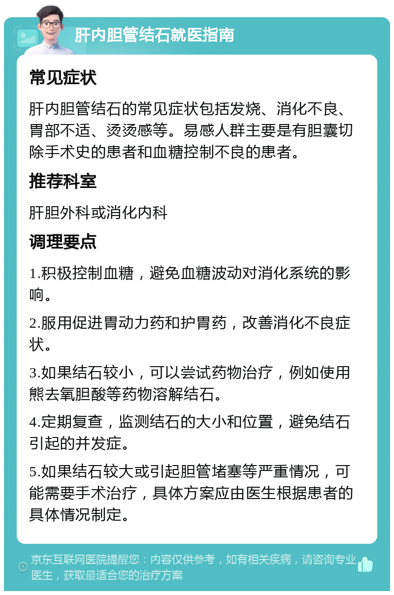 肝内胆管结石就医指南 常见症状 肝内胆管结石的常见症状包括发烧、消化不良、胃部不适、烫烫感等。易感人群主要是有胆囊切除手术史的患者和血糖控制不良的患者。 推荐科室 肝胆外科或消化内科 调理要点 1.积极控制血糖，避免血糖波动对消化系统的影响。 2.服用促进胃动力药和护胃药，改善消化不良症状。 3.如果结石较小，可以尝试药物治疗，例如使用熊去氧胆酸等药物溶解结石。 4.定期复查，监测结石的大小和位置，避免结石引起的并发症。 5.如果结石较大或引起胆管堵塞等严重情况，可能需要手术治疗，具体方案应由医生根据患者的具体情况制定。