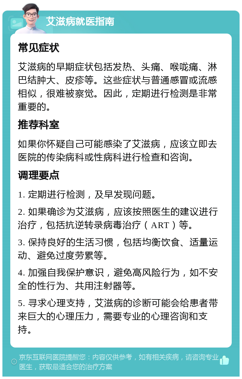 艾滋病就医指南 常见症状 艾滋病的早期症状包括发热、头痛、喉咙痛、淋巴结肿大、皮疹等。这些症状与普通感冒或流感相似，很难被察觉。因此，定期进行检测是非常重要的。 推荐科室 如果你怀疑自己可能感染了艾滋病，应该立即去医院的传染病科或性病科进行检查和咨询。 调理要点 1. 定期进行检测，及早发现问题。 2. 如果确诊为艾滋病，应该按照医生的建议进行治疗，包括抗逆转录病毒治疗（ART）等。 3. 保持良好的生活习惯，包括均衡饮食、适量运动、避免过度劳累等。 4. 加强自我保护意识，避免高风险行为，如不安全的性行为、共用注射器等。 5. 寻求心理支持，艾滋病的诊断可能会给患者带来巨大的心理压力，需要专业的心理咨询和支持。