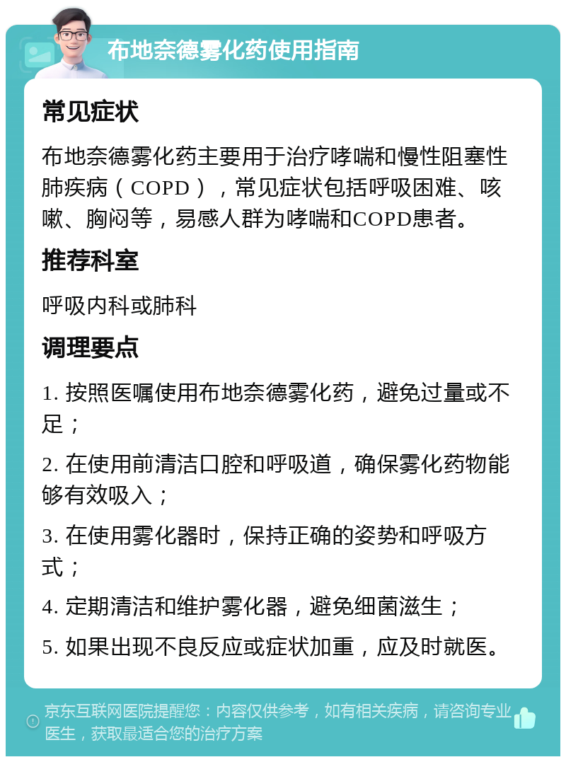 布地奈德雾化药使用指南 常见症状 布地奈德雾化药主要用于治疗哮喘和慢性阻塞性肺疾病（COPD），常见症状包括呼吸困难、咳嗽、胸闷等，易感人群为哮喘和COPD患者。 推荐科室 呼吸内科或肺科 调理要点 1. 按照医嘱使用布地奈德雾化药，避免过量或不足； 2. 在使用前清洁口腔和呼吸道，确保雾化药物能够有效吸入； 3. 在使用雾化器时，保持正确的姿势和呼吸方式； 4. 定期清洁和维护雾化器，避免细菌滋生； 5. 如果出现不良反应或症状加重，应及时就医。