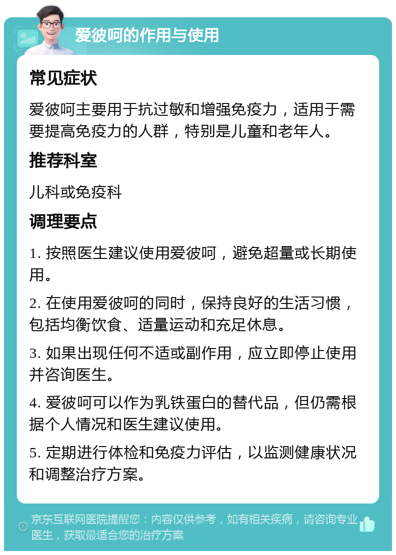 爱彼呵的作用与使用 常见症状 爱彼呵主要用于抗过敏和增强免疫力，适用于需要提高免疫力的人群，特别是儿童和老年人。 推荐科室 儿科或免疫科 调理要点 1. 按照医生建议使用爱彼呵，避免超量或长期使用。 2. 在使用爱彼呵的同时，保持良好的生活习惯，包括均衡饮食、适量运动和充足休息。 3. 如果出现任何不适或副作用，应立即停止使用并咨询医生。 4. 爱彼呵可以作为乳铁蛋白的替代品，但仍需根据个人情况和医生建议使用。 5. 定期进行体检和免疫力评估，以监测健康状况和调整治疗方案。