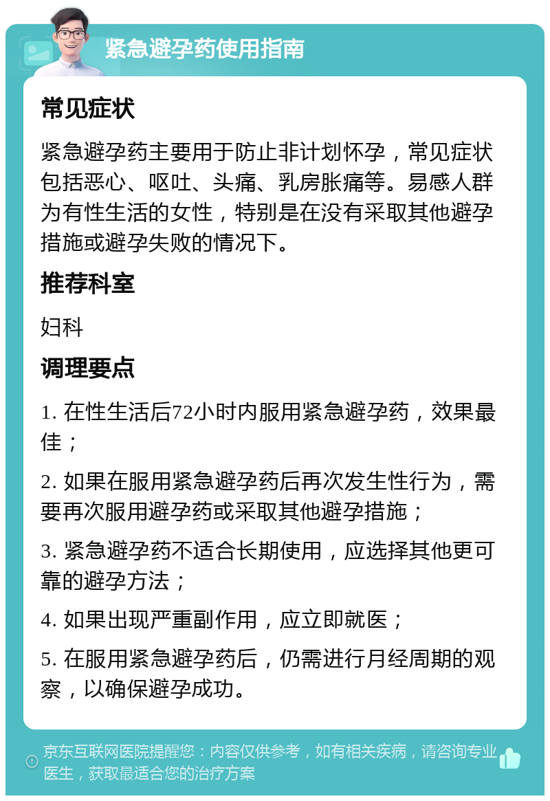 紧急避孕药使用指南 常见症状 紧急避孕药主要用于防止非计划怀孕，常见症状包括恶心、呕吐、头痛、乳房胀痛等。易感人群为有性生活的女性，特别是在没有采取其他避孕措施或避孕失败的情况下。 推荐科室 妇科 调理要点 1. 在性生活后72小时内服用紧急避孕药，效果最佳； 2. 如果在服用紧急避孕药后再次发生性行为，需要再次服用避孕药或采取其他避孕措施； 3. 紧急避孕药不适合长期使用，应选择其他更可靠的避孕方法； 4. 如果出现严重副作用，应立即就医； 5. 在服用紧急避孕药后，仍需进行月经周期的观察，以确保避孕成功。