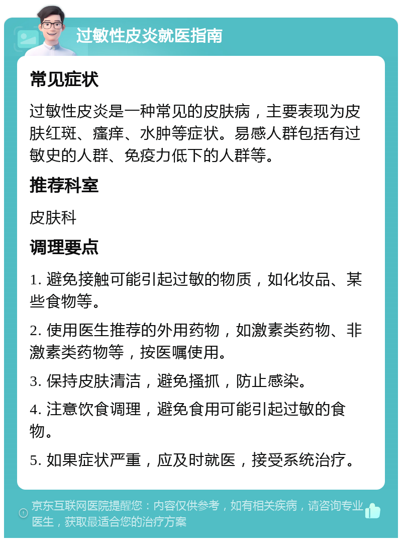 过敏性皮炎就医指南 常见症状 过敏性皮炎是一种常见的皮肤病，主要表现为皮肤红斑、瘙痒、水肿等症状。易感人群包括有过敏史的人群、免疫力低下的人群等。 推荐科室 皮肤科 调理要点 1. 避免接触可能引起过敏的物质，如化妆品、某些食物等。 2. 使用医生推荐的外用药物，如激素类药物、非激素类药物等，按医嘱使用。 3. 保持皮肤清洁，避免搔抓，防止感染。 4. 注意饮食调理，避免食用可能引起过敏的食物。 5. 如果症状严重，应及时就医，接受系统治疗。