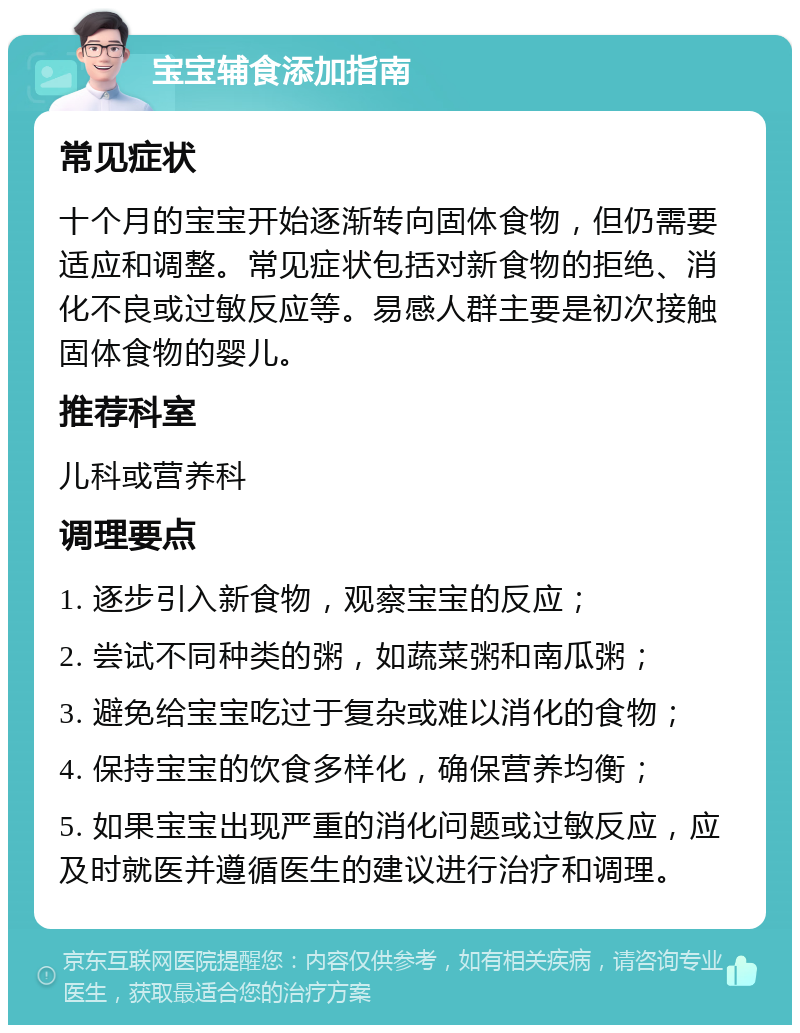 宝宝辅食添加指南 常见症状 十个月的宝宝开始逐渐转向固体食物，但仍需要适应和调整。常见症状包括对新食物的拒绝、消化不良或过敏反应等。易感人群主要是初次接触固体食物的婴儿。 推荐科室 儿科或营养科 调理要点 1. 逐步引入新食物，观察宝宝的反应； 2. 尝试不同种类的粥，如蔬菜粥和南瓜粥； 3. 避免给宝宝吃过于复杂或难以消化的食物； 4. 保持宝宝的饮食多样化，确保营养均衡； 5. 如果宝宝出现严重的消化问题或过敏反应，应及时就医并遵循医生的建议进行治疗和调理。