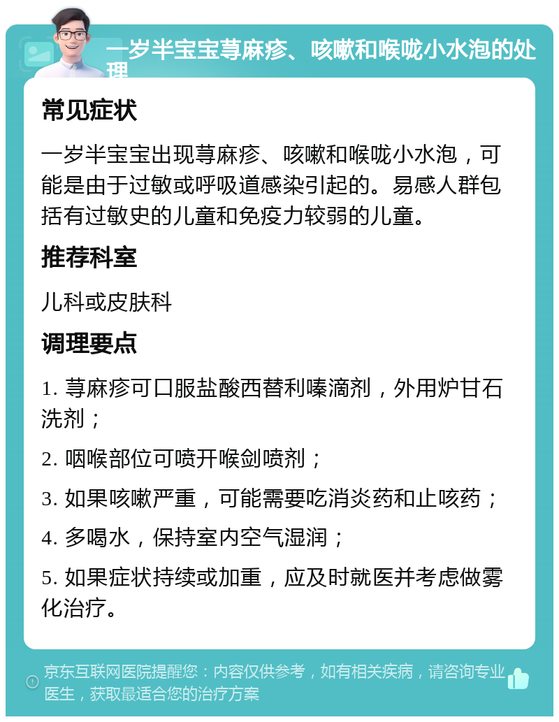 一岁半宝宝荨麻疹、咳嗽和喉咙小水泡的处理 常见症状 一岁半宝宝出现荨麻疹、咳嗽和喉咙小水泡，可能是由于过敏或呼吸道感染引起的。易感人群包括有过敏史的儿童和免疫力较弱的儿童。 推荐科室 儿科或皮肤科 调理要点 1. 荨麻疹可口服盐酸西替利嗪滴剂，外用炉甘石洗剂； 2. 咽喉部位可喷开喉剑喷剂； 3. 如果咳嗽严重，可能需要吃消炎药和止咳药； 4. 多喝水，保持室内空气湿润； 5. 如果症状持续或加重，应及时就医并考虑做雾化治疗。