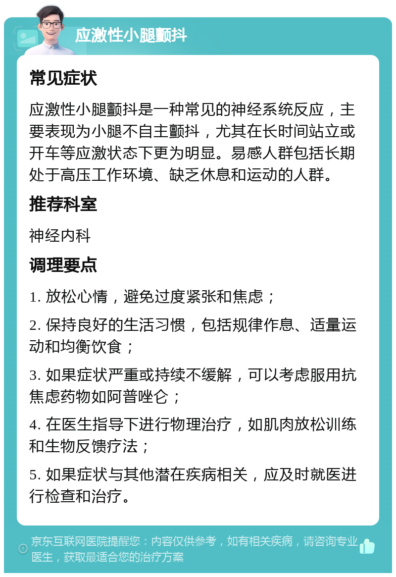 应激性小腿颤抖 常见症状 应激性小腿颤抖是一种常见的神经系统反应，主要表现为小腿不自主颤抖，尤其在长时间站立或开车等应激状态下更为明显。易感人群包括长期处于高压工作环境、缺乏休息和运动的人群。 推荐科室 神经内科 调理要点 1. 放松心情，避免过度紧张和焦虑； 2. 保持良好的生活习惯，包括规律作息、适量运动和均衡饮食； 3. 如果症状严重或持续不缓解，可以考虑服用抗焦虑药物如阿普唑仑； 4. 在医生指导下进行物理治疗，如肌肉放松训练和生物反馈疗法； 5. 如果症状与其他潜在疾病相关，应及时就医进行检查和治疗。