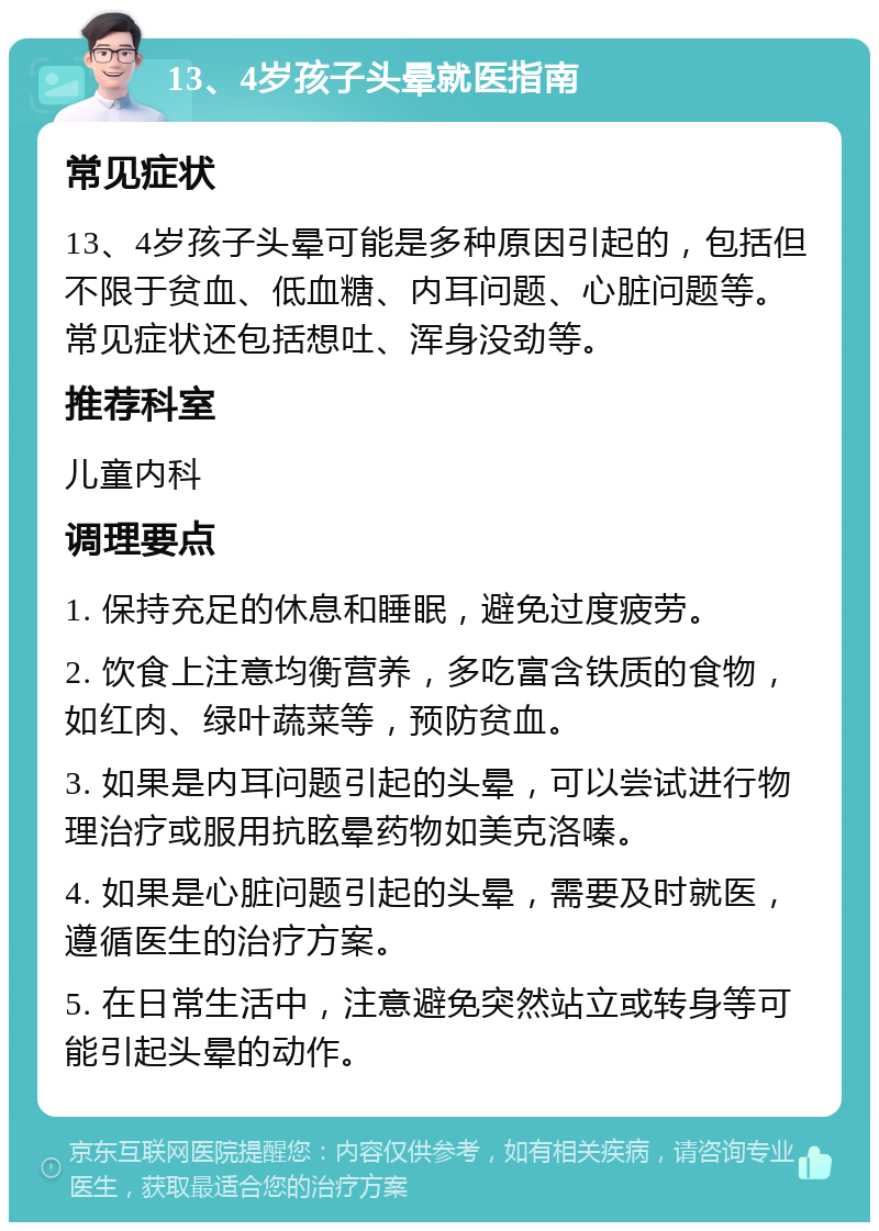 13、4岁孩子头晕就医指南 常见症状 13、4岁孩子头晕可能是多种原因引起的，包括但不限于贫血、低血糖、内耳问题、心脏问题等。常见症状还包括想吐、浑身没劲等。 推荐科室 儿童内科 调理要点 1. 保持充足的休息和睡眠，避免过度疲劳。 2. 饮食上注意均衡营养，多吃富含铁质的食物，如红肉、绿叶蔬菜等，预防贫血。 3. 如果是内耳问题引起的头晕，可以尝试进行物理治疗或服用抗眩晕药物如美克洛嗪。 4. 如果是心脏问题引起的头晕，需要及时就医，遵循医生的治疗方案。 5. 在日常生活中，注意避免突然站立或转身等可能引起头晕的动作。