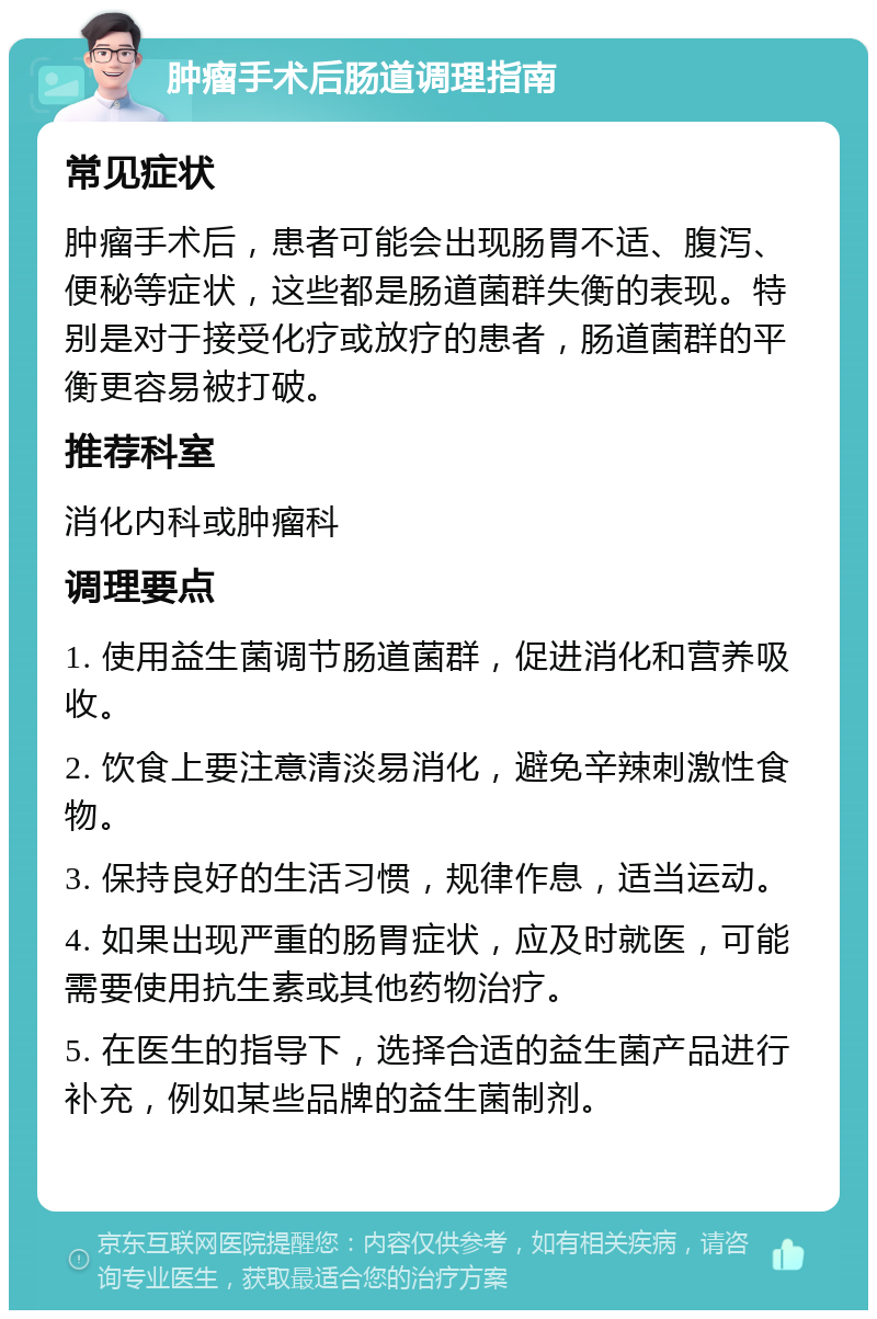 肿瘤手术后肠道调理指南 常见症状 肿瘤手术后，患者可能会出现肠胃不适、腹泻、便秘等症状，这些都是肠道菌群失衡的表现。特别是对于接受化疗或放疗的患者，肠道菌群的平衡更容易被打破。 推荐科室 消化内科或肿瘤科 调理要点 1. 使用益生菌调节肠道菌群，促进消化和营养吸收。 2. 饮食上要注意清淡易消化，避免辛辣刺激性食物。 3. 保持良好的生活习惯，规律作息，适当运动。 4. 如果出现严重的肠胃症状，应及时就医，可能需要使用抗生素或其他药物治疗。 5. 在医生的指导下，选择合适的益生菌产品进行补充，例如某些品牌的益生菌制剂。