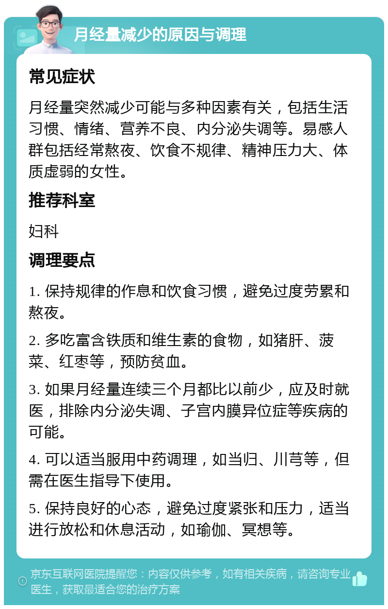 月经量减少的原因与调理 常见症状 月经量突然减少可能与多种因素有关，包括生活习惯、情绪、营养不良、内分泌失调等。易感人群包括经常熬夜、饮食不规律、精神压力大、体质虚弱的女性。 推荐科室 妇科 调理要点 1. 保持规律的作息和饮食习惯，避免过度劳累和熬夜。 2. 多吃富含铁质和维生素的食物，如猪肝、菠菜、红枣等，预防贫血。 3. 如果月经量连续三个月都比以前少，应及时就医，排除内分泌失调、子宫内膜异位症等疾病的可能。 4. 可以适当服用中药调理，如当归、川芎等，但需在医生指导下使用。 5. 保持良好的心态，避免过度紧张和压力，适当进行放松和休息活动，如瑜伽、冥想等。