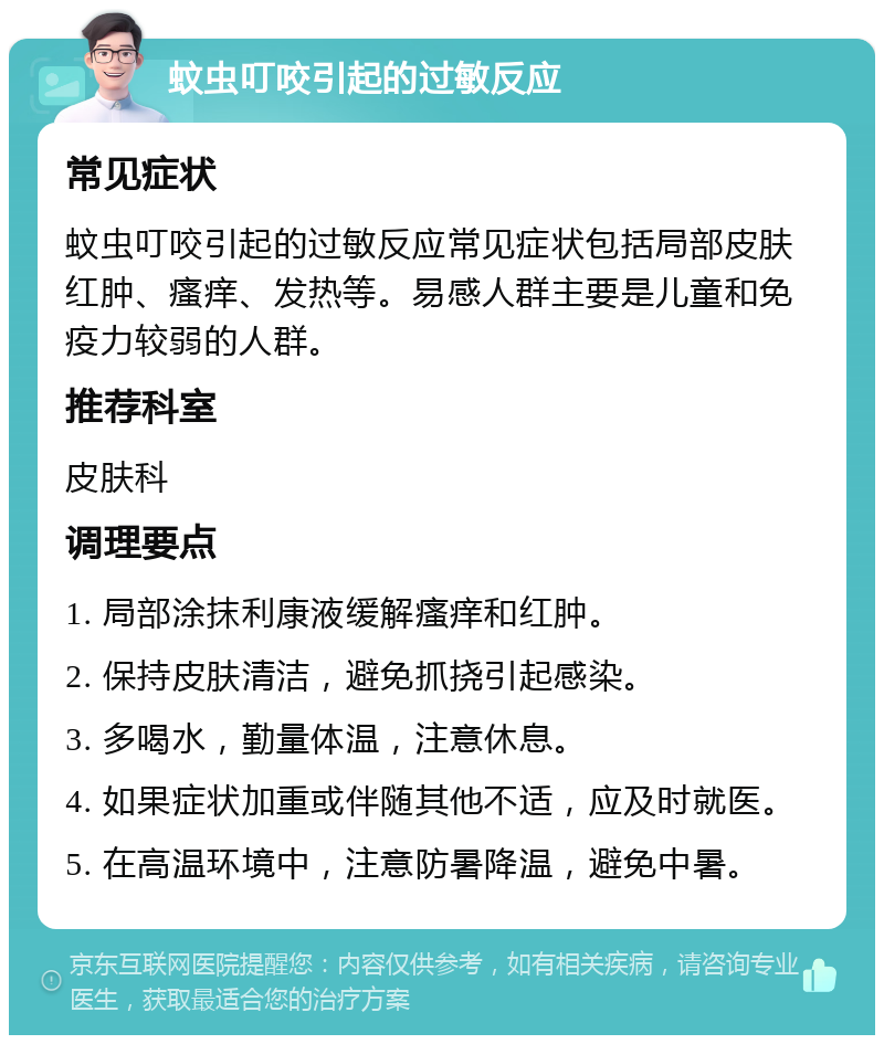 蚊虫叮咬引起的过敏反应 常见症状 蚊虫叮咬引起的过敏反应常见症状包括局部皮肤红肿、瘙痒、发热等。易感人群主要是儿童和免疫力较弱的人群。 推荐科室 皮肤科 调理要点 1. 局部涂抹利康液缓解瘙痒和红肿。 2. 保持皮肤清洁，避免抓挠引起感染。 3. 多喝水，勤量体温，注意休息。 4. 如果症状加重或伴随其他不适，应及时就医。 5. 在高温环境中，注意防暑降温，避免中暑。