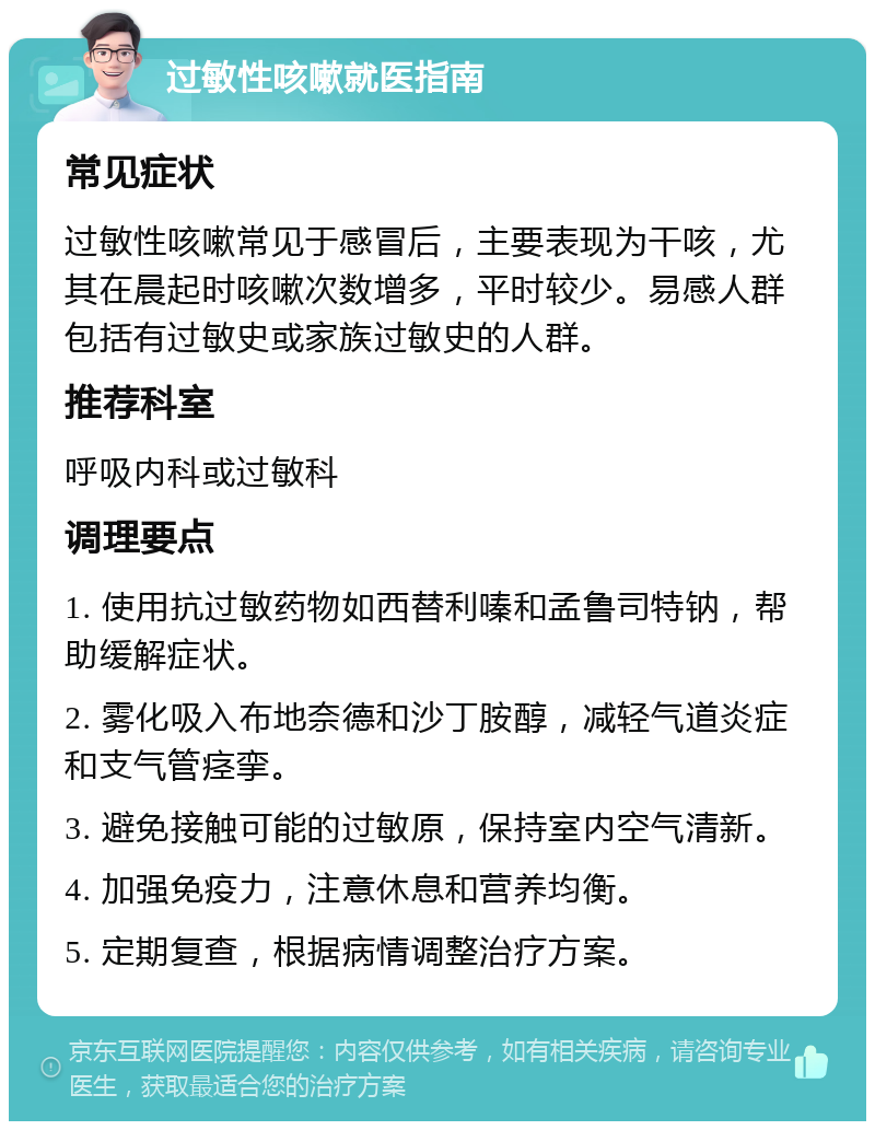 过敏性咳嗽就医指南 常见症状 过敏性咳嗽常见于感冒后，主要表现为干咳，尤其在晨起时咳嗽次数增多，平时较少。易感人群包括有过敏史或家族过敏史的人群。 推荐科室 呼吸内科或过敏科 调理要点 1. 使用抗过敏药物如西替利嗪和孟鲁司特钠，帮助缓解症状。 2. 雾化吸入布地奈德和沙丁胺醇，减轻气道炎症和支气管痉挛。 3. 避免接触可能的过敏原，保持室内空气清新。 4. 加强免疫力，注意休息和营养均衡。 5. 定期复查，根据病情调整治疗方案。