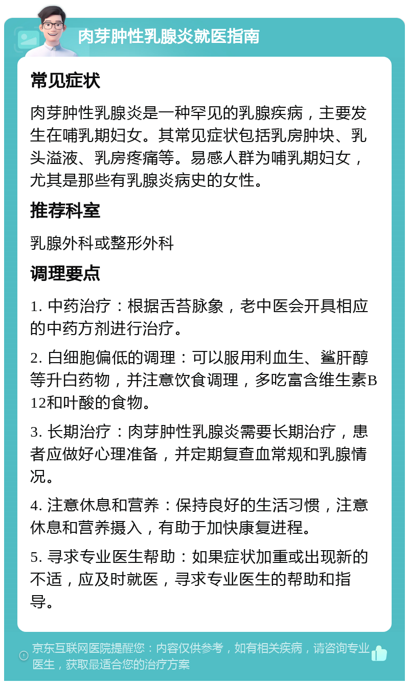 肉芽肿性乳腺炎就医指南 常见症状 肉芽肿性乳腺炎是一种罕见的乳腺疾病，主要发生在哺乳期妇女。其常见症状包括乳房肿块、乳头溢液、乳房疼痛等。易感人群为哺乳期妇女，尤其是那些有乳腺炎病史的女性。 推荐科室 乳腺外科或整形外科 调理要点 1. 中药治疗：根据舌苔脉象，老中医会开具相应的中药方剂进行治疗。 2. 白细胞偏低的调理：可以服用利血生、鲨肝醇等升白药物，并注意饮食调理，多吃富含维生素B12和叶酸的食物。 3. 长期治疗：肉芽肿性乳腺炎需要长期治疗，患者应做好心理准备，并定期复查血常规和乳腺情况。 4. 注意休息和营养：保持良好的生活习惯，注意休息和营养摄入，有助于加快康复进程。 5. 寻求专业医生帮助：如果症状加重或出现新的不适，应及时就医，寻求专业医生的帮助和指导。