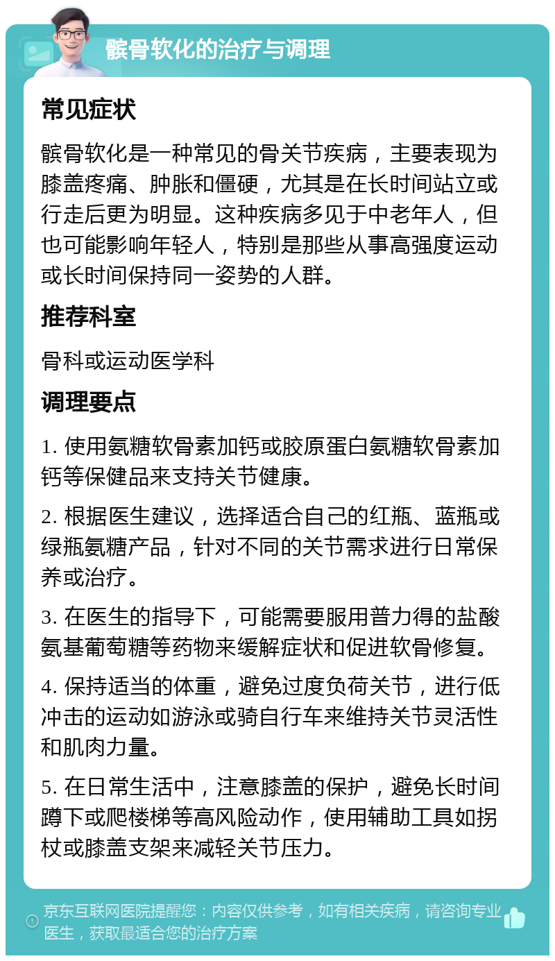 髌骨软化的治疗与调理 常见症状 髌骨软化是一种常见的骨关节疾病，主要表现为膝盖疼痛、肿胀和僵硬，尤其是在长时间站立或行走后更为明显。这种疾病多见于中老年人，但也可能影响年轻人，特别是那些从事高强度运动或长时间保持同一姿势的人群。 推荐科室 骨科或运动医学科 调理要点 1. 使用氨糖软骨素加钙或胶原蛋白氨糖软骨素加钙等保健品来支持关节健康。 2. 根据医生建议，选择适合自己的红瓶、蓝瓶或绿瓶氨糖产品，针对不同的关节需求进行日常保养或治疗。 3. 在医生的指导下，可能需要服用普力得的盐酸氨基葡萄糖等药物来缓解症状和促进软骨修复。 4. 保持适当的体重，避免过度负荷关节，进行低冲击的运动如游泳或骑自行车来维持关节灵活性和肌肉力量。 5. 在日常生活中，注意膝盖的保护，避免长时间蹲下或爬楼梯等高风险动作，使用辅助工具如拐杖或膝盖支架来减轻关节压力。