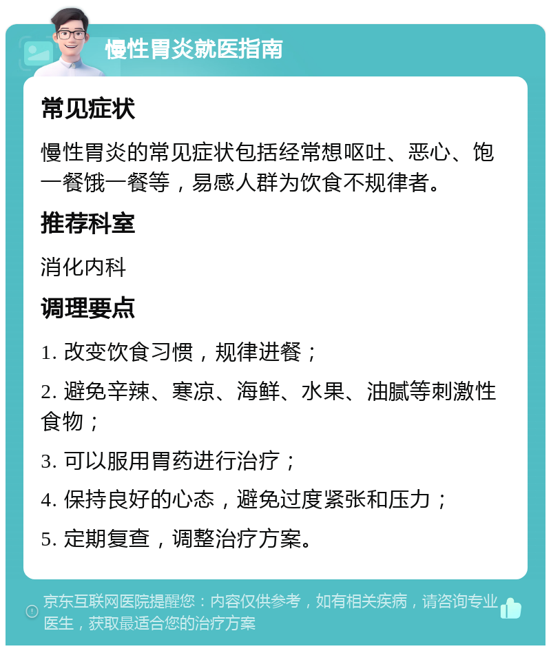 慢性胃炎就医指南 常见症状 慢性胃炎的常见症状包括经常想呕吐、恶心、饱一餐饿一餐等，易感人群为饮食不规律者。 推荐科室 消化内科 调理要点 1. 改变饮食习惯，规律进餐； 2. 避免辛辣、寒凉、海鲜、水果、油腻等刺激性食物； 3. 可以服用胃药进行治疗； 4. 保持良好的心态，避免过度紧张和压力； 5. 定期复查，调整治疗方案。