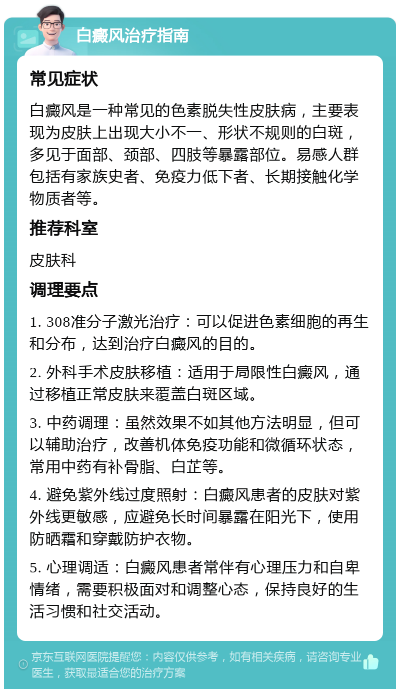 白癜风治疗指南 常见症状 白癜风是一种常见的色素脱失性皮肤病，主要表现为皮肤上出现大小不一、形状不规则的白斑，多见于面部、颈部、四肢等暴露部位。易感人群包括有家族史者、免疫力低下者、长期接触化学物质者等。 推荐科室 皮肤科 调理要点 1. 308准分子激光治疗：可以促进色素细胞的再生和分布，达到治疗白癜风的目的。 2. 外科手术皮肤移植：适用于局限性白癜风，通过移植正常皮肤来覆盖白斑区域。 3. 中药调理：虽然效果不如其他方法明显，但可以辅助治疗，改善机体免疫功能和微循环状态，常用中药有补骨脂、白芷等。 4. 避免紫外线过度照射：白癜风患者的皮肤对紫外线更敏感，应避免长时间暴露在阳光下，使用防晒霜和穿戴防护衣物。 5. 心理调适：白癜风患者常伴有心理压力和自卑情绪，需要积极面对和调整心态，保持良好的生活习惯和社交活动。