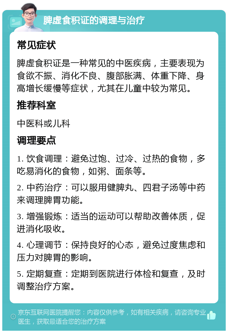 脾虚食积证的调理与治疗 常见症状 脾虚食积证是一种常见的中医疾病，主要表现为食欲不振、消化不良、腹部胀满、体重下降、身高增长缓慢等症状，尤其在儿童中较为常见。 推荐科室 中医科或儿科 调理要点 1. 饮食调理：避免过饱、过冷、过热的食物，多吃易消化的食物，如粥、面条等。 2. 中药治疗：可以服用健脾丸、四君子汤等中药来调理脾胃功能。 3. 增强锻炼：适当的运动可以帮助改善体质，促进消化吸收。 4. 心理调节：保持良好的心态，避免过度焦虑和压力对脾胃的影响。 5. 定期复查：定期到医院进行体检和复查，及时调整治疗方案。