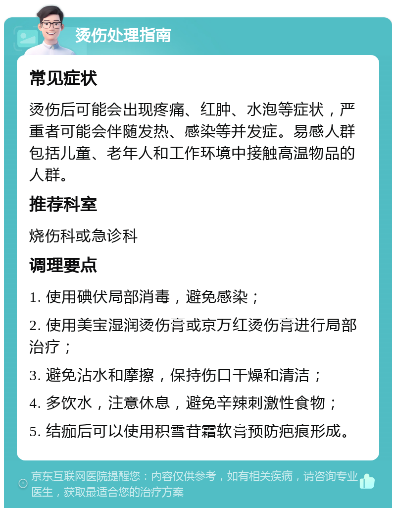 烫伤处理指南 常见症状 烫伤后可能会出现疼痛、红肿、水泡等症状，严重者可能会伴随发热、感染等并发症。易感人群包括儿童、老年人和工作环境中接触高温物品的人群。 推荐科室 烧伤科或急诊科 调理要点 1. 使用碘伏局部消毒，避免感染； 2. 使用美宝湿润烫伤膏或京万红烫伤膏进行局部治疗； 3. 避免沾水和摩擦，保持伤口干燥和清洁； 4. 多饮水，注意休息，避免辛辣刺激性食物； 5. 结痂后可以使用积雪苷霜软膏预防疤痕形成。