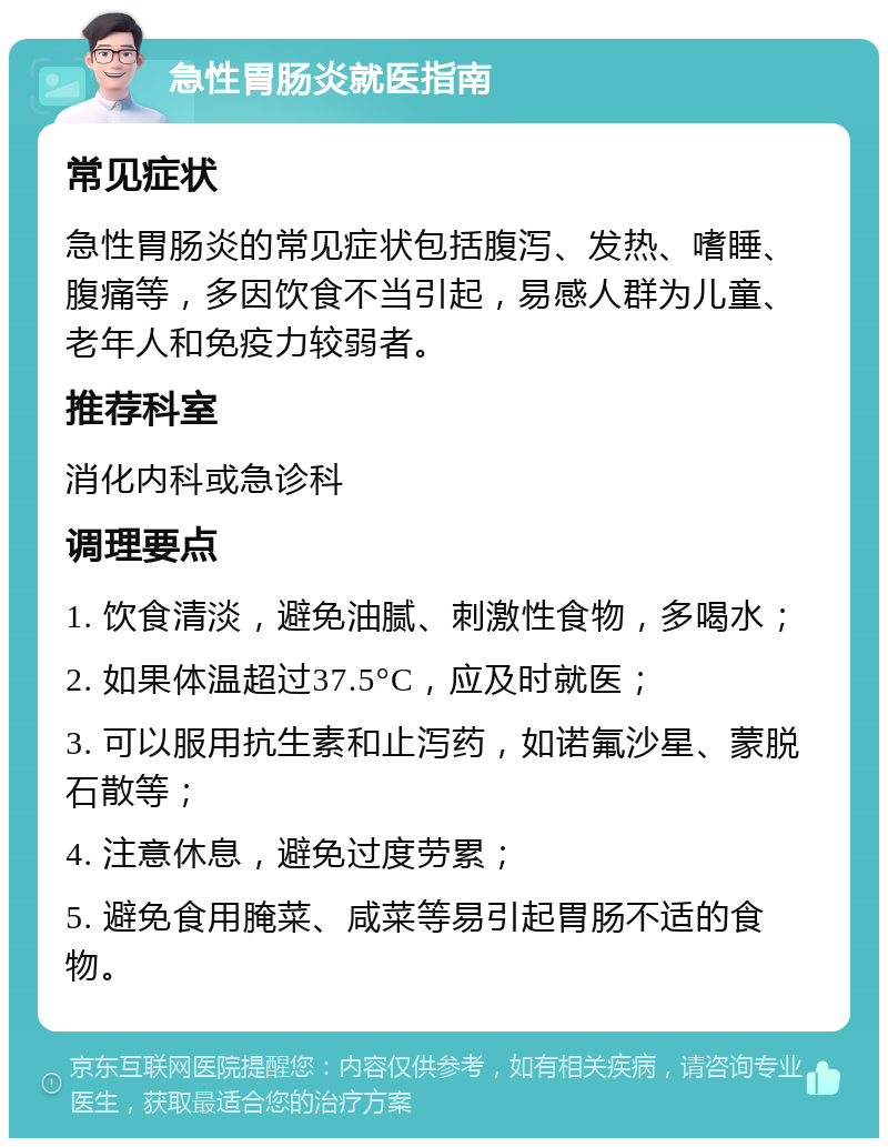 急性胃肠炎就医指南 常见症状 急性胃肠炎的常见症状包括腹泻、发热、嗜睡、腹痛等，多因饮食不当引起，易感人群为儿童、老年人和免疫力较弱者。 推荐科室 消化内科或急诊科 调理要点 1. 饮食清淡，避免油腻、刺激性食物，多喝水； 2. 如果体温超过37.5°C，应及时就医； 3. 可以服用抗生素和止泻药，如诺氟沙星、蒙脱石散等； 4. 注意休息，避免过度劳累； 5. 避免食用腌菜、咸菜等易引起胃肠不适的食物。