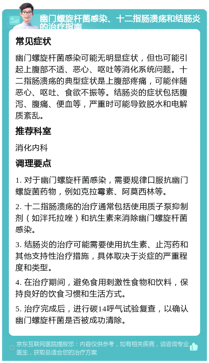 幽门螺旋杆菌感染、十二指肠溃疡和结肠炎的治疗指南 常见症状 幽门螺旋杆菌感染可能无明显症状，但也可能引起上腹部不适、恶心、呕吐等消化系统问题。十二指肠溃疡的典型症状是上腹部疼痛，可能伴随恶心、呕吐、食欲不振等。结肠炎的症状包括腹泻、腹痛、便血等，严重时可能导致脱水和电解质紊乱。 推荐科室 消化内科 调理要点 1. 对于幽门螺旋杆菌感染，需要规律口服抗幽门螺旋菌药物，例如克拉霉素、阿莫西林等。 2. 十二指肠溃疡的治疗通常包括使用质子泵抑制剂（如泮托拉唑）和抗生素来消除幽门螺旋杆菌感染。 3. 结肠炎的治疗可能需要使用抗生素、止泻药和其他支持性治疗措施，具体取决于炎症的严重程度和类型。 4. 在治疗期间，避免食用刺激性食物和饮料，保持良好的饮食习惯和生活方式。 5. 治疗完成后，进行碳14呼气试验复查，以确认幽门螺旋杆菌是否被成功清除。