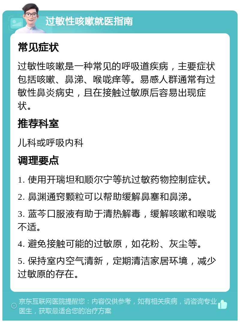 过敏性咳嗽就医指南 常见症状 过敏性咳嗽是一种常见的呼吸道疾病，主要症状包括咳嗽、鼻涕、喉咙痒等。易感人群通常有过敏性鼻炎病史，且在接触过敏原后容易出现症状。 推荐科室 儿科或呼吸内科 调理要点 1. 使用开瑞坦和顺尔宁等抗过敏药物控制症状。 2. 鼻渊通窍颗粒可以帮助缓解鼻塞和鼻涕。 3. 蓝芩口服液有助于清热解毒，缓解咳嗽和喉咙不适。 4. 避免接触可能的过敏原，如花粉、灰尘等。 5. 保持室内空气清新，定期清洁家居环境，减少过敏原的存在。