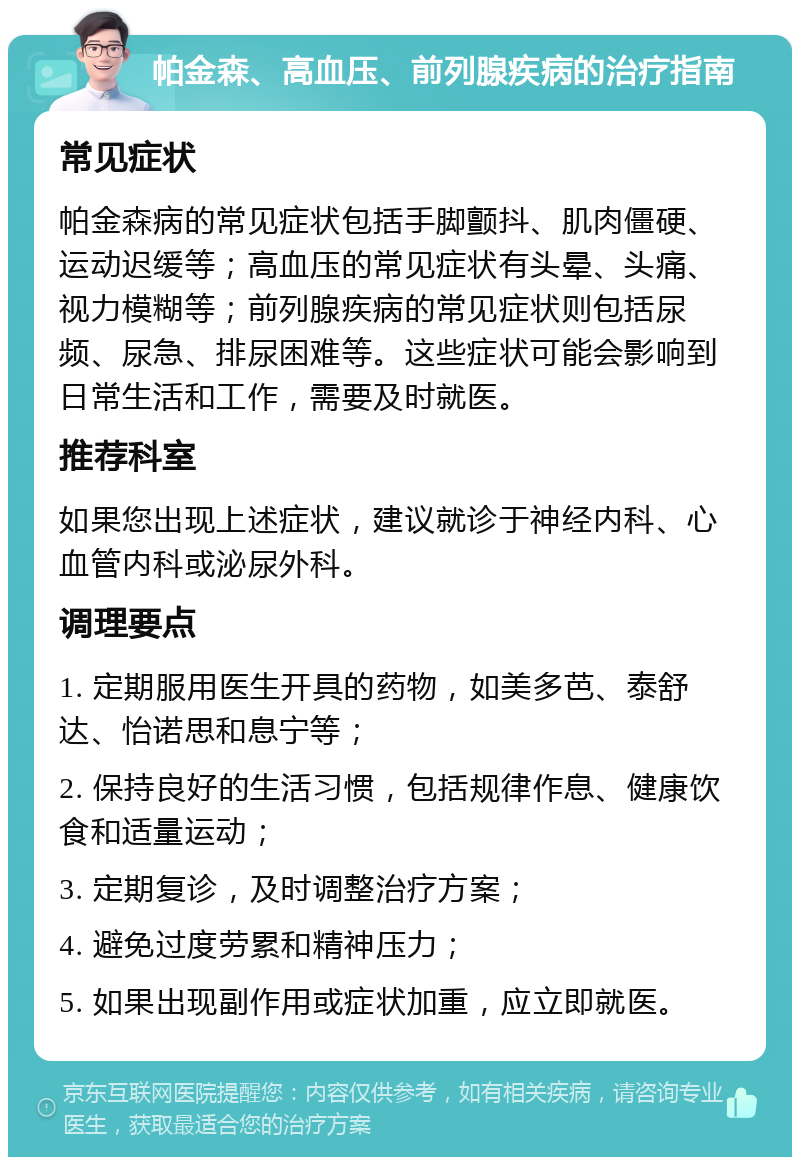 帕金森、高血压、前列腺疾病的治疗指南 常见症状 帕金森病的常见症状包括手脚颤抖、肌肉僵硬、运动迟缓等；高血压的常见症状有头晕、头痛、视力模糊等；前列腺疾病的常见症状则包括尿频、尿急、排尿困难等。这些症状可能会影响到日常生活和工作，需要及时就医。 推荐科室 如果您出现上述症状，建议就诊于神经内科、心血管内科或泌尿外科。 调理要点 1. 定期服用医生开具的药物，如美多芭、泰舒达、怡诺思和息宁等； 2. 保持良好的生活习惯，包括规律作息、健康饮食和适量运动； 3. 定期复诊，及时调整治疗方案； 4. 避免过度劳累和精神压力； 5. 如果出现副作用或症状加重，应立即就医。