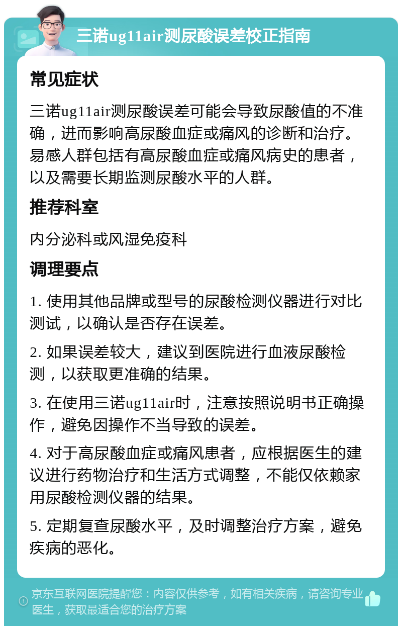 三诺ug11air测尿酸误差校正指南 常见症状 三诺ug11air测尿酸误差可能会导致尿酸值的不准确，进而影响高尿酸血症或痛风的诊断和治疗。易感人群包括有高尿酸血症或痛风病史的患者，以及需要长期监测尿酸水平的人群。 推荐科室 内分泌科或风湿免疫科 调理要点 1. 使用其他品牌或型号的尿酸检测仪器进行对比测试，以确认是否存在误差。 2. 如果误差较大，建议到医院进行血液尿酸检测，以获取更准确的结果。 3. 在使用三诺ug11air时，注意按照说明书正确操作，避免因操作不当导致的误差。 4. 对于高尿酸血症或痛风患者，应根据医生的建议进行药物治疗和生活方式调整，不能仅依赖家用尿酸检测仪器的结果。 5. 定期复查尿酸水平，及时调整治疗方案，避免疾病的恶化。