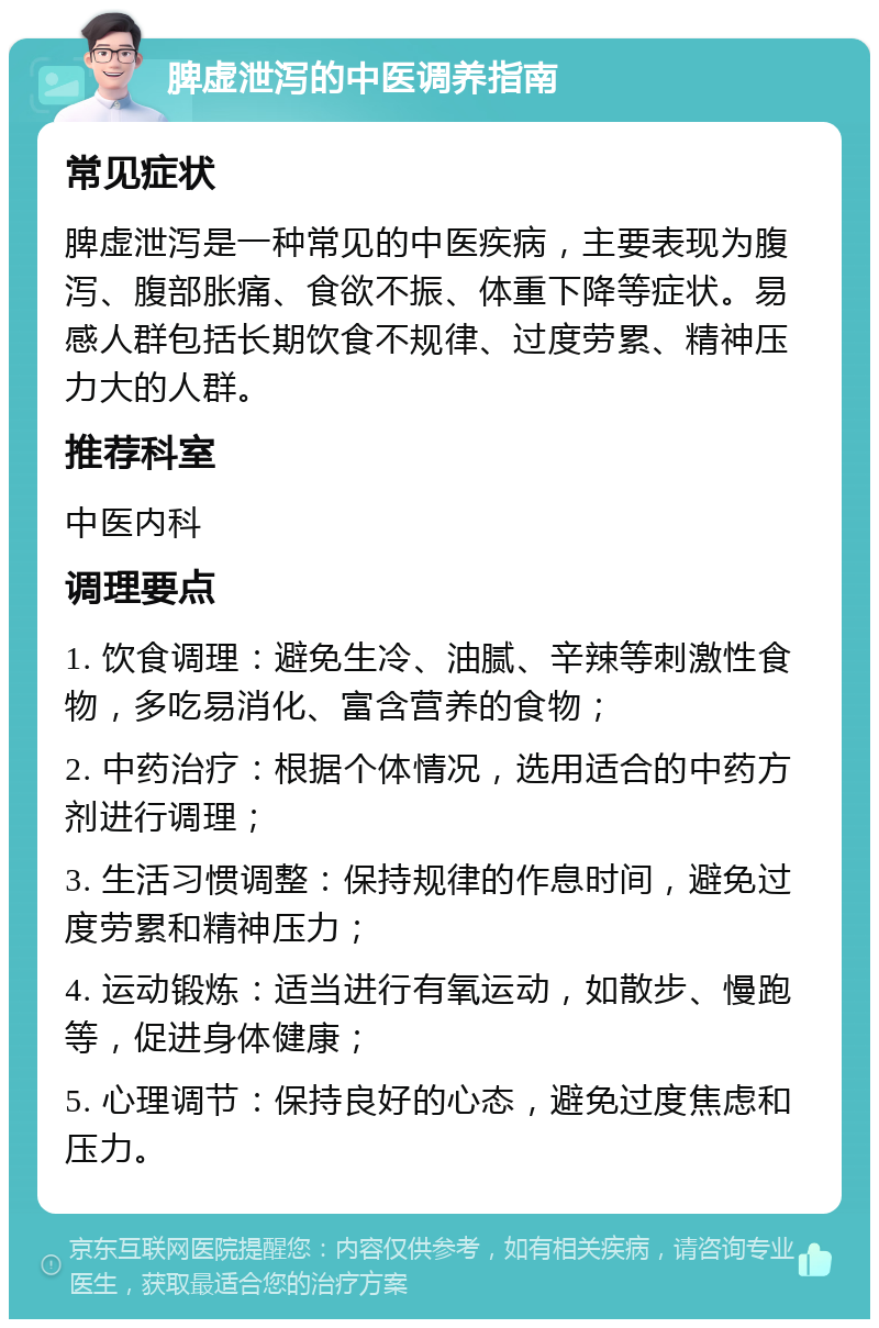 脾虚泄泻的中医调养指南 常见症状 脾虚泄泻是一种常见的中医疾病，主要表现为腹泻、腹部胀痛、食欲不振、体重下降等症状。易感人群包括长期饮食不规律、过度劳累、精神压力大的人群。 推荐科室 中医内科 调理要点 1. 饮食调理：避免生冷、油腻、辛辣等刺激性食物，多吃易消化、富含营养的食物； 2. 中药治疗：根据个体情况，选用适合的中药方剂进行调理； 3. 生活习惯调整：保持规律的作息时间，避免过度劳累和精神压力； 4. 运动锻炼：适当进行有氧运动，如散步、慢跑等，促进身体健康； 5. 心理调节：保持良好的心态，避免过度焦虑和压力。