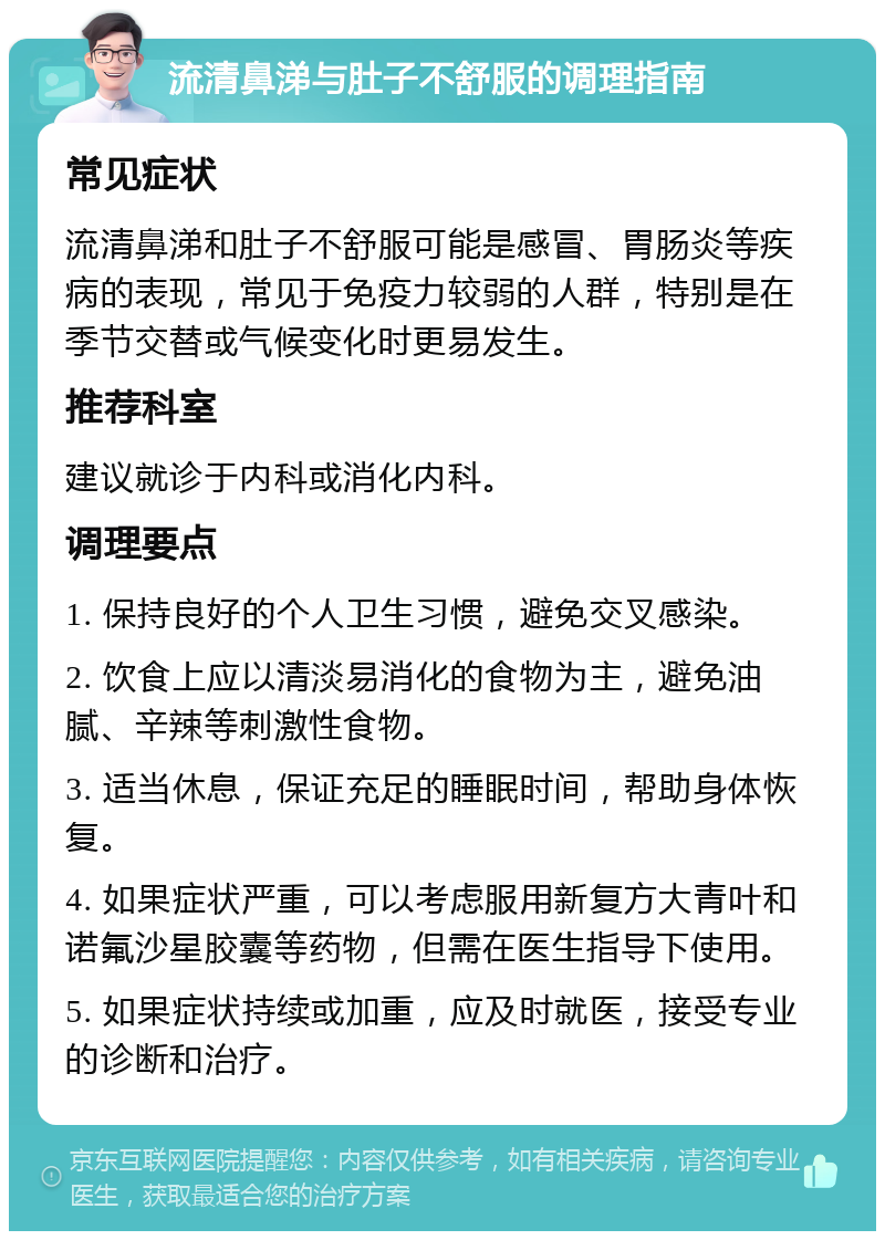 流清鼻涕与肚子不舒服的调理指南 常见症状 流清鼻涕和肚子不舒服可能是感冒、胃肠炎等疾病的表现，常见于免疫力较弱的人群，特别是在季节交替或气候变化时更易发生。 推荐科室 建议就诊于内科或消化内科。 调理要点 1. 保持良好的个人卫生习惯，避免交叉感染。 2. 饮食上应以清淡易消化的食物为主，避免油腻、辛辣等刺激性食物。 3. 适当休息，保证充足的睡眠时间，帮助身体恢复。 4. 如果症状严重，可以考虑服用新复方大青叶和诺氟沙星胶囊等药物，但需在医生指导下使用。 5. 如果症状持续或加重，应及时就医，接受专业的诊断和治疗。