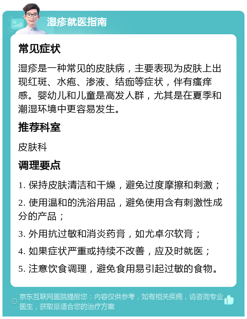 湿疹就医指南 常见症状 湿疹是一种常见的皮肤病，主要表现为皮肤上出现红斑、水疱、渗液、结痂等症状，伴有瘙痒感。婴幼儿和儿童是高发人群，尤其是在夏季和潮湿环境中更容易发生。 推荐科室 皮肤科 调理要点 1. 保持皮肤清洁和干燥，避免过度摩擦和刺激； 2. 使用温和的洗浴用品，避免使用含有刺激性成分的产品； 3. 外用抗过敏和消炎药膏，如尤卓尔软膏； 4. 如果症状严重或持续不改善，应及时就医； 5. 注意饮食调理，避免食用易引起过敏的食物。