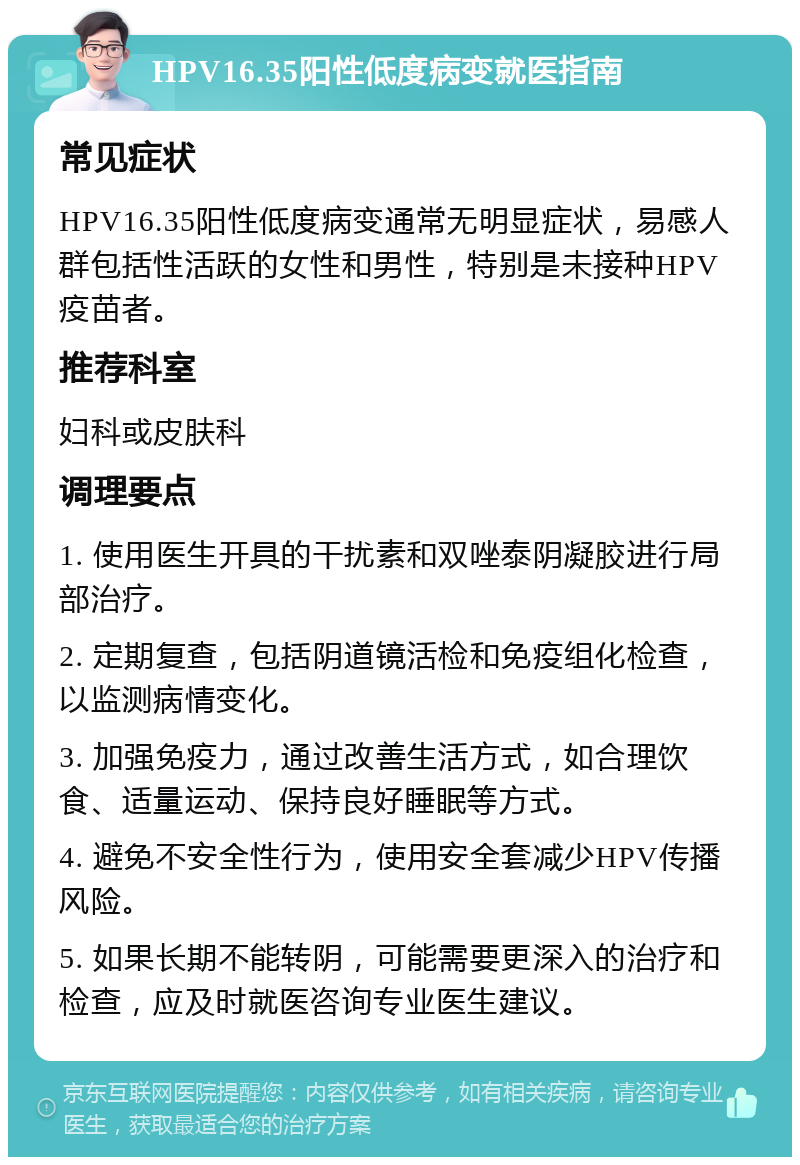 HPV16.35阳性低度病变就医指南 常见症状 HPV16.35阳性低度病变通常无明显症状，易感人群包括性活跃的女性和男性，特别是未接种HPV疫苗者。 推荐科室 妇科或皮肤科 调理要点 1. 使用医生开具的干扰素和双唑泰阴凝胶进行局部治疗。 2. 定期复查，包括阴道镜活检和免疫组化检查，以监测病情变化。 3. 加强免疫力，通过改善生活方式，如合理饮食、适量运动、保持良好睡眠等方式。 4. 避免不安全性行为，使用安全套减少HPV传播风险。 5. 如果长期不能转阴，可能需要更深入的治疗和检查，应及时就医咨询专业医生建议。