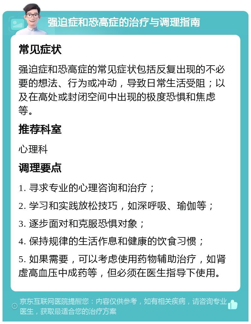 强迫症和恐高症的治疗与调理指南 常见症状 强迫症和恐高症的常见症状包括反复出现的不必要的想法、行为或冲动，导致日常生活受阻；以及在高处或封闭空间中出现的极度恐惧和焦虑等。 推荐科室 心理科 调理要点 1. 寻求专业的心理咨询和治疗； 2. 学习和实践放松技巧，如深呼吸、瑜伽等； 3. 逐步面对和克服恐惧对象； 4. 保持规律的生活作息和健康的饮食习惯； 5. 如果需要，可以考虑使用药物辅助治疗，如肾虚高血压中成药等，但必须在医生指导下使用。