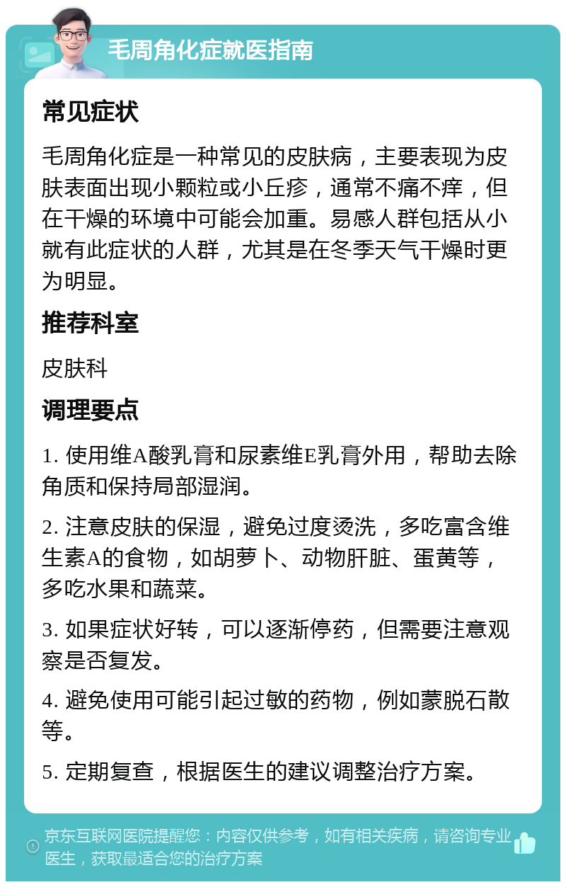 毛周角化症就医指南 常见症状 毛周角化症是一种常见的皮肤病，主要表现为皮肤表面出现小颗粒或小丘疹，通常不痛不痒，但在干燥的环境中可能会加重。易感人群包括从小就有此症状的人群，尤其是在冬季天气干燥时更为明显。 推荐科室 皮肤科 调理要点 1. 使用维A酸乳膏和尿素维E乳膏外用，帮助去除角质和保持局部湿润。 2. 注意皮肤的保湿，避免过度烫洗，多吃富含维生素A的食物，如胡萝卜、动物肝脏、蛋黄等，多吃水果和蔬菜。 3. 如果症状好转，可以逐渐停药，但需要注意观察是否复发。 4. 避免使用可能引起过敏的药物，例如蒙脱石散等。 5. 定期复查，根据医生的建议调整治疗方案。