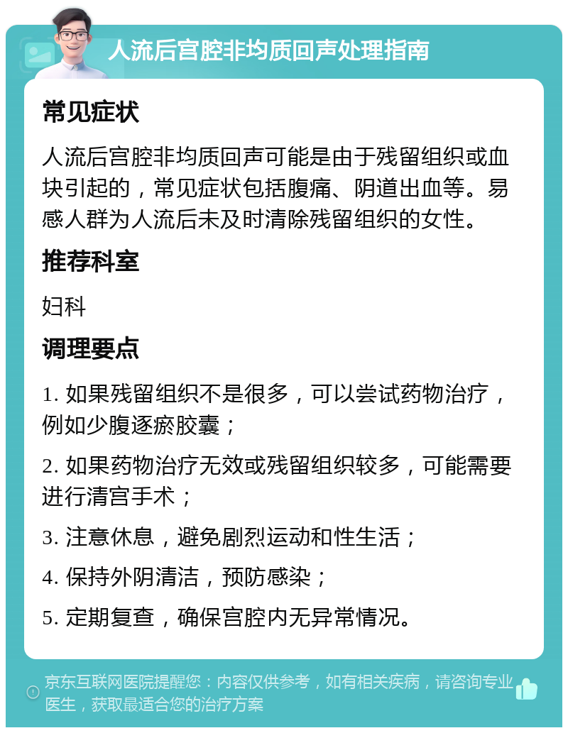 人流后宫腔非均质回声处理指南 常见症状 人流后宫腔非均质回声可能是由于残留组织或血块引起的，常见症状包括腹痛、阴道出血等。易感人群为人流后未及时清除残留组织的女性。 推荐科室 妇科 调理要点 1. 如果残留组织不是很多，可以尝试药物治疗，例如少腹逐瘀胶囊； 2. 如果药物治疗无效或残留组织较多，可能需要进行清宫手术； 3. 注意休息，避免剧烈运动和性生活； 4. 保持外阴清洁，预防感染； 5. 定期复查，确保宫腔内无异常情况。