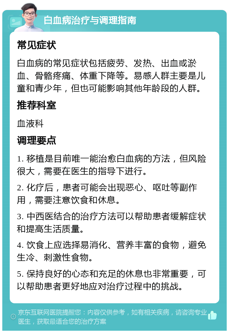 白血病治疗与调理指南 常见症状 白血病的常见症状包括疲劳、发热、出血或淤血、骨骼疼痛、体重下降等。易感人群主要是儿童和青少年，但也可能影响其他年龄段的人群。 推荐科室 血液科 调理要点 1. 移植是目前唯一能治愈白血病的方法，但风险很大，需要在医生的指导下进行。 2. 化疗后，患者可能会出现恶心、呕吐等副作用，需要注意饮食和休息。 3. 中西医结合的治疗方法可以帮助患者缓解症状和提高生活质量。 4. 饮食上应选择易消化、营养丰富的食物，避免生冷、刺激性食物。 5. 保持良好的心态和充足的休息也非常重要，可以帮助患者更好地应对治疗过程中的挑战。