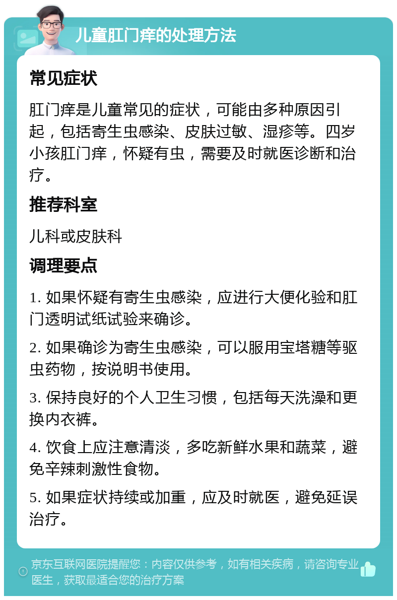 儿童肛门痒的处理方法 常见症状 肛门痒是儿童常见的症状，可能由多种原因引起，包括寄生虫感染、皮肤过敏、湿疹等。四岁小孩肛门痒，怀疑有虫，需要及时就医诊断和治疗。 推荐科室 儿科或皮肤科 调理要点 1. 如果怀疑有寄生虫感染，应进行大便化验和肛门透明试纸试验来确诊。 2. 如果确诊为寄生虫感染，可以服用宝塔糖等驱虫药物，按说明书使用。 3. 保持良好的个人卫生习惯，包括每天洗澡和更换内衣裤。 4. 饮食上应注意清淡，多吃新鲜水果和蔬菜，避免辛辣刺激性食物。 5. 如果症状持续或加重，应及时就医，避免延误治疗。