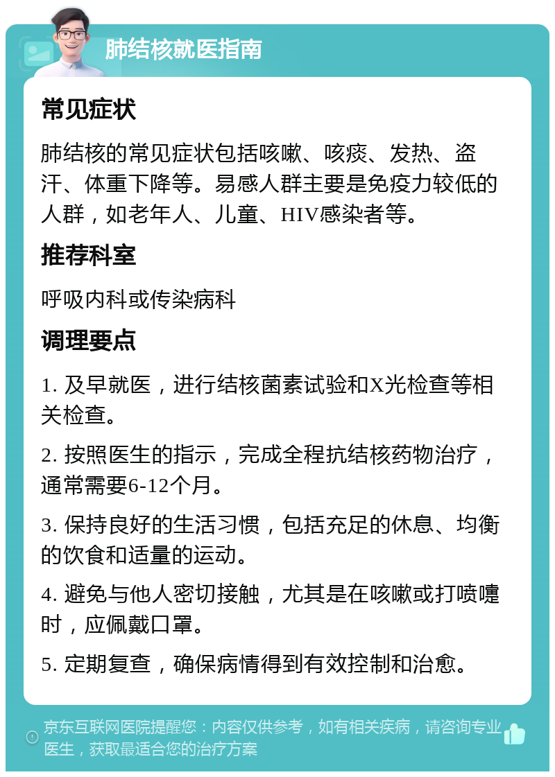 肺结核就医指南 常见症状 肺结核的常见症状包括咳嗽、咳痰、发热、盗汗、体重下降等。易感人群主要是免疫力较低的人群，如老年人、儿童、HIV感染者等。 推荐科室 呼吸内科或传染病科 调理要点 1. 及早就医，进行结核菌素试验和X光检查等相关检查。 2. 按照医生的指示，完成全程抗结核药物治疗，通常需要6-12个月。 3. 保持良好的生活习惯，包括充足的休息、均衡的饮食和适量的运动。 4. 避免与他人密切接触，尤其是在咳嗽或打喷嚏时，应佩戴口罩。 5. 定期复查，确保病情得到有效控制和治愈。