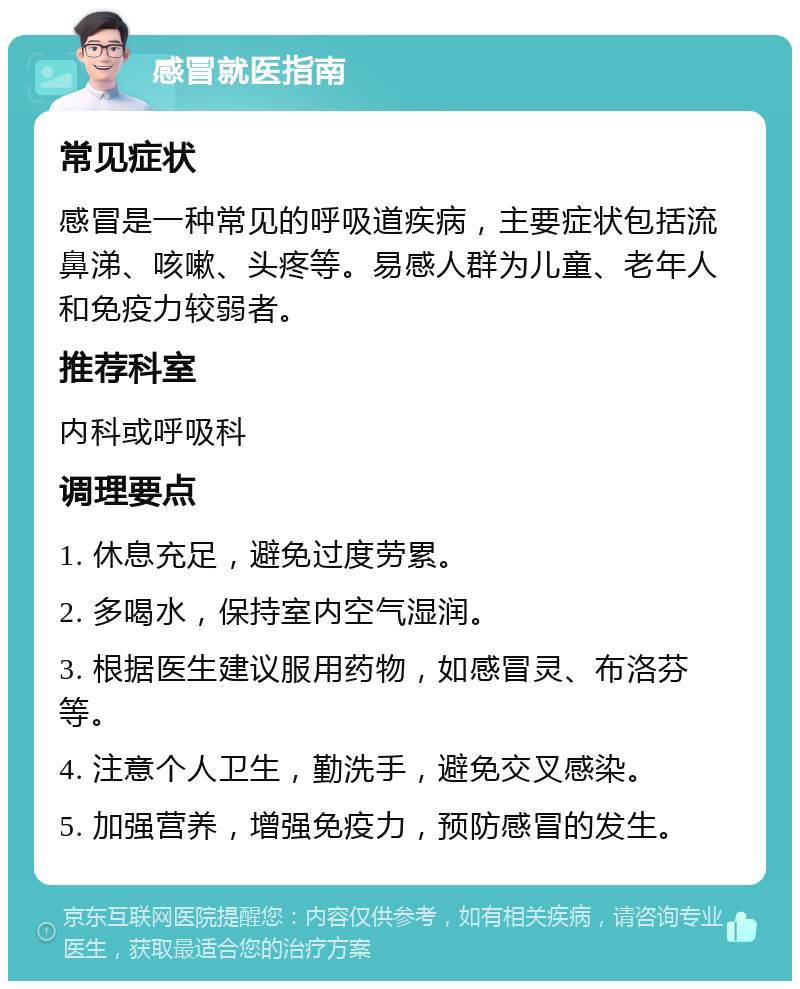 感冒就医指南 常见症状 感冒是一种常见的呼吸道疾病，主要症状包括流鼻涕、咳嗽、头疼等。易感人群为儿童、老年人和免疫力较弱者。 推荐科室 内科或呼吸科 调理要点 1. 休息充足，避免过度劳累。 2. 多喝水，保持室内空气湿润。 3. 根据医生建议服用药物，如感冒灵、布洛芬等。 4. 注意个人卫生，勤洗手，避免交叉感染。 5. 加强营养，增强免疫力，预防感冒的发生。