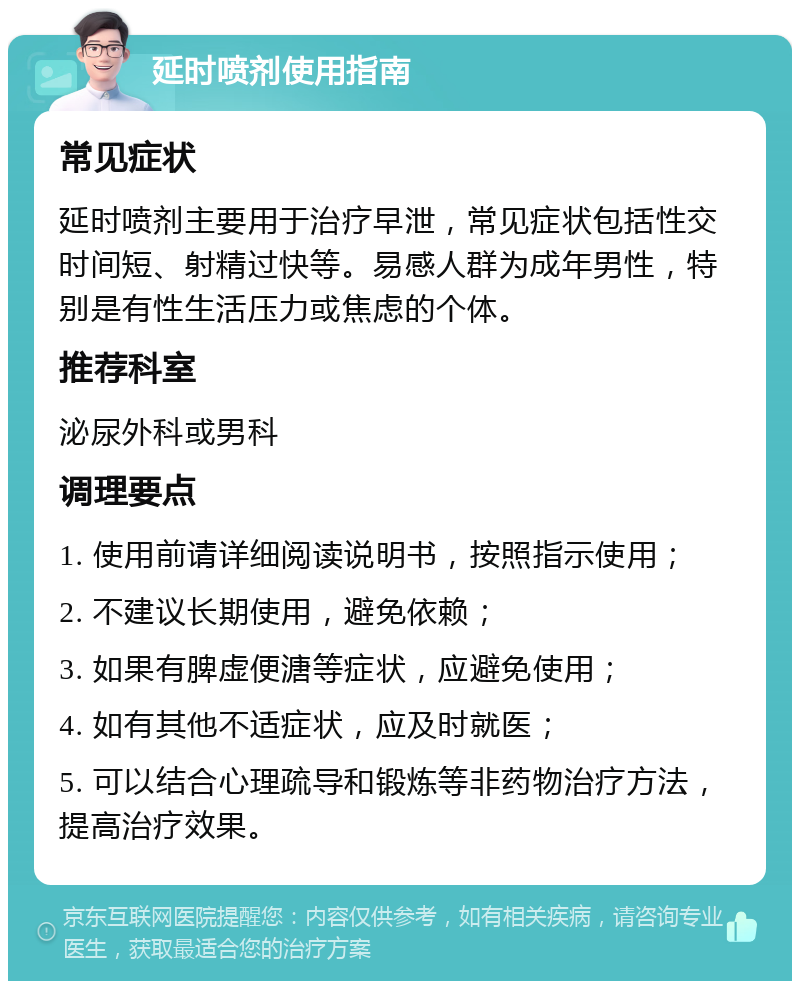 延时喷剂使用指南 常见症状 延时喷剂主要用于治疗早泄，常见症状包括性交时间短、射精过快等。易感人群为成年男性，特别是有性生活压力或焦虑的个体。 推荐科室 泌尿外科或男科 调理要点 1. 使用前请详细阅读说明书，按照指示使用； 2. 不建议长期使用，避免依赖； 3. 如果有脾虚便溏等症状，应避免使用； 4. 如有其他不适症状，应及时就医； 5. 可以结合心理疏导和锻炼等非药物治疗方法，提高治疗效果。